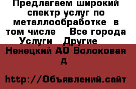 Предлагаем широкий спектр услуг по металлообработке, в том числе: - Все города Услуги » Другие   . Ненецкий АО,Волоковая д.